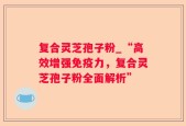 复合灵芝孢子粉_“高效增强免疫力，复合灵芝孢子粉全面解析”