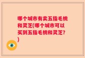 哪个城市有卖五指毛桃和灵芝(哪个城市可以买到五指毛桃和灵芝？)