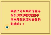 喝酒了可以喝灵芝孢子粉么(可以喝灵芝孢子粉来降低饮酒对身体的影响吗？)