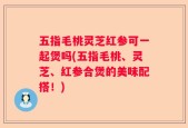 五指毛桃灵芝红参可一起煲吗(五指毛桃、灵芝、红参合煲的美味配搭！)