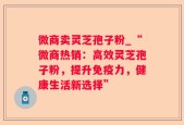 微商卖灵芝孢子粉_“微商热销：高效灵芝孢子粉，提升免疫力，健康生活新选择”