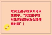 吃灵芝孢子粉多久可以生孩子_“灵芝孢子粉对生育的影响及合理使用时间”)