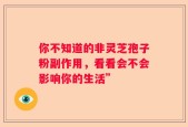 你不知道的非灵芝孢子粉副作用，看看会不会影响你的生活”