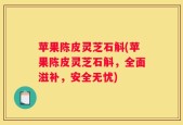 苹果陈皮灵芝石斛(苹果陈皮灵芝石斛，全面滋补，安全无忧)