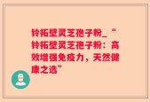 铃拓壁灵芝孢子粉_“铃拓壁灵芝孢子粉：高效增强免疫力，天然健康之选”