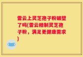 雷云上灵芝孢子粉破壁了吗(雷云精制灵芝孢子粉，满足更健康需求)