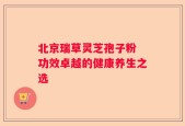 北京瑞草灵芝孢子粉 功效卓越的健康养生之选