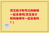 灵芝孢子粉可以和咖啡一起食用吗(灵芝孢子粉和咖啡可一起食用吗？)