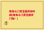 珠海斗门灵芝园开放时间(珠海斗门灵芝园开门啦！)