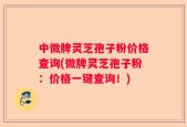 中微牌灵芝孢子粉价格查询(微牌灵芝孢子粉：价格一键查询！)