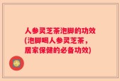 人参灵芝茶泡脚的功效(泡脚喝人参灵芝茶，居家保健的必备功效)