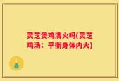 灵芝煲鸡清火吗(灵芝鸡汤：平衡身体内火)