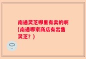 南通灵芝哪里有卖的啊(南通哪家商店有出售灵芝？)