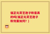福正元灵芝孢子粉是真的吗(福正元灵芝孢子粉效果如何？)