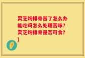 灵芝炖排骨苦了怎么办能吃吗怎么处理苦味？灵芝炖排骨是否可食？)