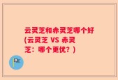 云灵芝和赤灵芝哪个好(云灵芝 VS 赤灵芝：哪个更优？)