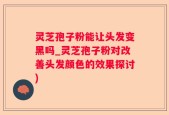 灵芝孢子粉能让头发变黑吗_灵芝孢子粉对改善头发颜色的效果探讨)