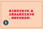 善之霖灵芝孢子粉_善之霖高品质灵芝孢子粉，健康养生新选择)