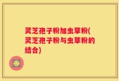 灵芝孢子粉加虫草粉(灵芝孢子粉与虫草粉的结合)