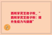 西班牙灵芝孢子粉_“西班牙灵芝孢子粉：提升免疫力与健康”