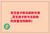 灵芝孢子粉石斛粉作用_灵芝孢子粉与石斛粉的双重功效解析)