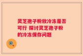 灵芝孢子粉放冷冻是否可行 探讨灵芝孢子粉的冷冻保存问题
