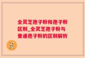 全灵芝孢子粉和孢子粉区别_全灵芝孢子粉与普通孢子粉的区别解析