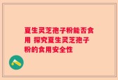 夏生灵芝孢子粉能否食用 探究夏生灵芝孢子粉的食用安全性