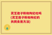 灵芝孢子粉和枸杞吃吗(灵芝孢子粉和枸杞的共同食用方法)