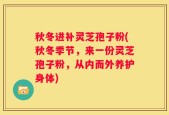 秋冬进补灵芝孢子粉(秋冬季节，来一份灵芝孢子粉，从内而外养护身体)