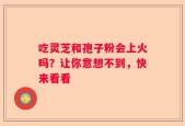 吃灵芝和孢子粉会上火吗？让你意想不到，快来看看