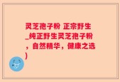 灵芝孢子粉 正宗野生_纯正野生灵芝孢子粉，自然精华，健康之选)