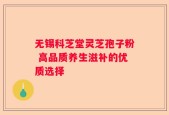 无锡科芝堂灵芝孢子粉 高品质养生滋补的优质选择