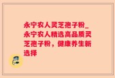 永宁农人灵芝孢子粉_永宁农人精选高品质灵芝孢子粉，健康养生新选择