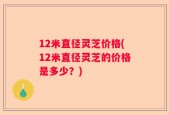 12米直径灵芝价格(12米直径灵芝的价格是多少？)