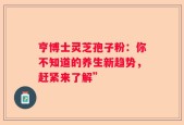 亨博士灵芝孢子粉：你不知道的养生新趋势，赶紧来了解”