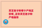 灵芝孢子粉哪个产地正宗呢_正宗灵芝孢子粉产地推荐