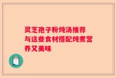 灵芝孢子粉炖汤推荐 与这些食材搭配炖煮营养又美味