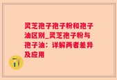 灵芝孢子孢子粉和孢子油区别_灵芝孢子粉与孢子油：详解两者差异及应用