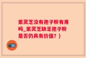 紫灵芝没有孢子粉有用吗_紫灵芝缺乏孢子粉是否仍具有价值？)