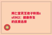 同仁堂灵芝孢子粉薇zst962：健康养生的优质选择