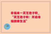 幸福来一灵芝孢子粉_“灵芝孢子粉：开启幸福健康生活”