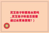 灵芝孢子粉要用水煮吗_灵芝孢子粉是否需要通过水煮来使用？)