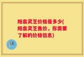 阳泉灵芝价格是多少(阳泉灵芝售价，你需要了解的价格信息)