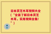 日本灵芝木耳视频大全(“全面了解日本灵芝木耳，实用视频合集!”)