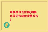 胡杨木灵芝价格(胡杨木灵芝市场价走势分析)