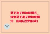 灵芝孢子粉加盟模式_探索灵芝孢子粉加盟模式：成功经营的秘诀)
