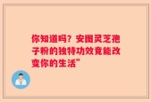你知道吗？安图灵芝孢子粉的独特功效竟能改变你的生活”