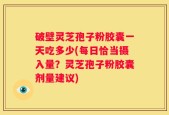 破壁灵芝孢子粉胶囊一天吃多少(每日恰当摄入量？灵芝孢子粉胶囊剂量建议)