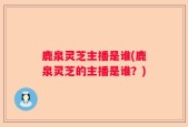 鹿泉灵芝主播是谁(鹿泉灵芝的主播是谁？)
